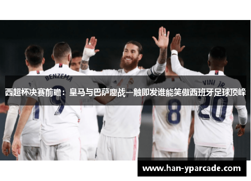 西超杯决赛前瞻：皇马与巴萨鏖战一触即发谁能笑傲西班牙足球顶峰