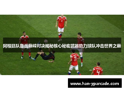 阿根廷队备战巅峰对决揭秘核心秘密武器助力球队冲击世界之巅